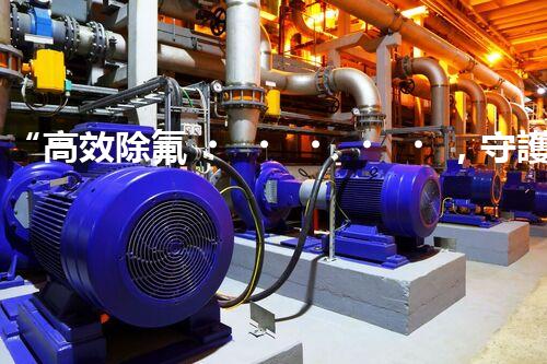 “高效除氟，守護碧水藍(lán)天——廢水中氟離子處理新篇章”